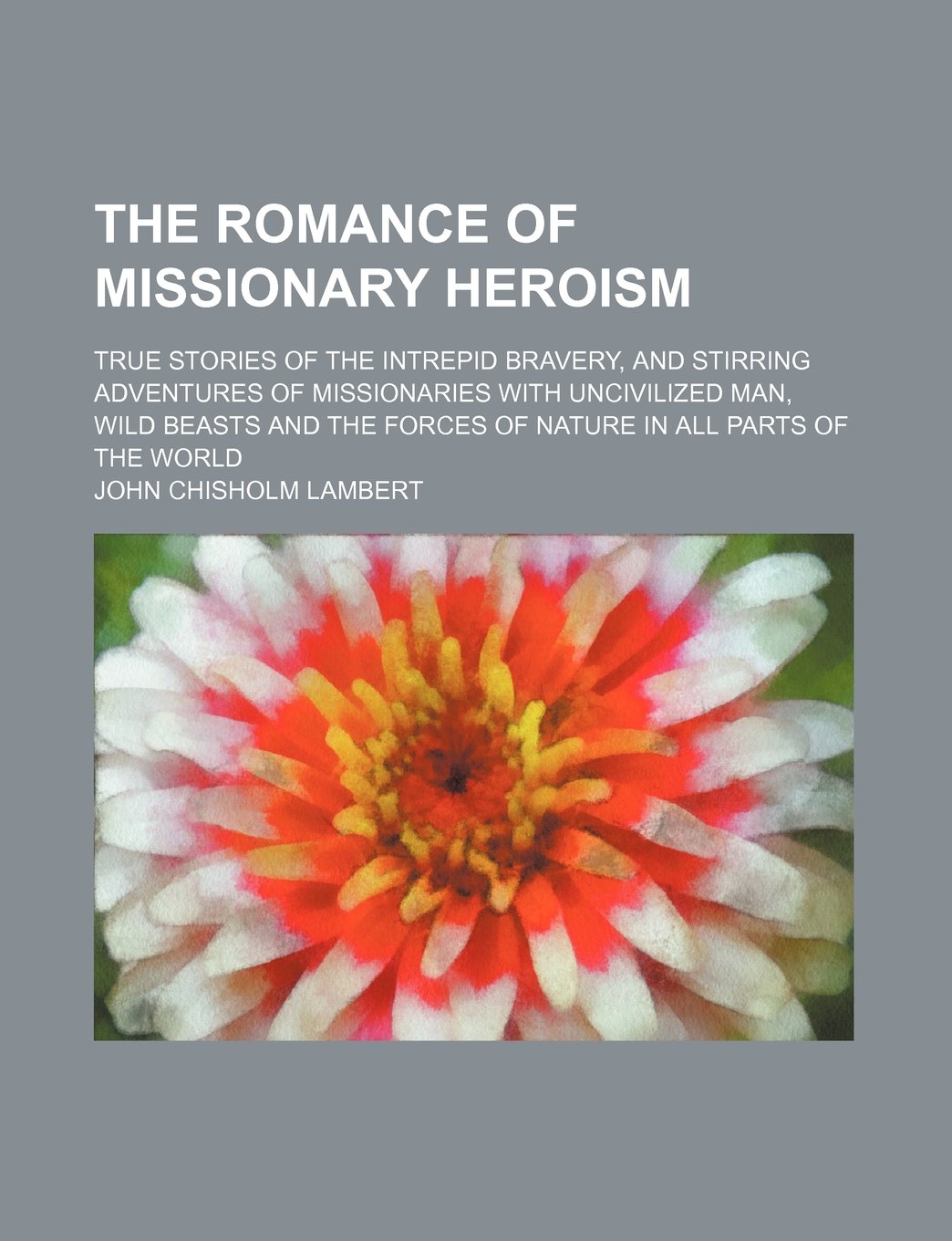 The Romance of Missionary Heroism; True Stories of the Intrepid Bravery, and Stirring Adventures of Missionaries with Uncivilized Man, Wild Beasts and the Forces of Nature in All Parts of the World Books