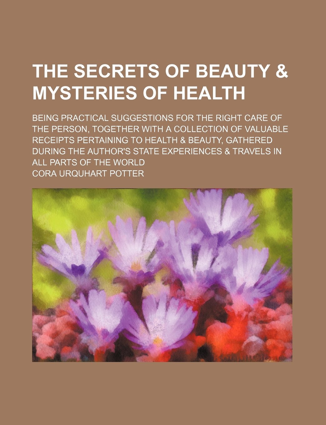 The Secrets of Beauty & Mysteries of Health; Being Practical Suggestions for the Right Care of the Person, Together with a Collection of Valuable ... During the Author's State Experiences & Books