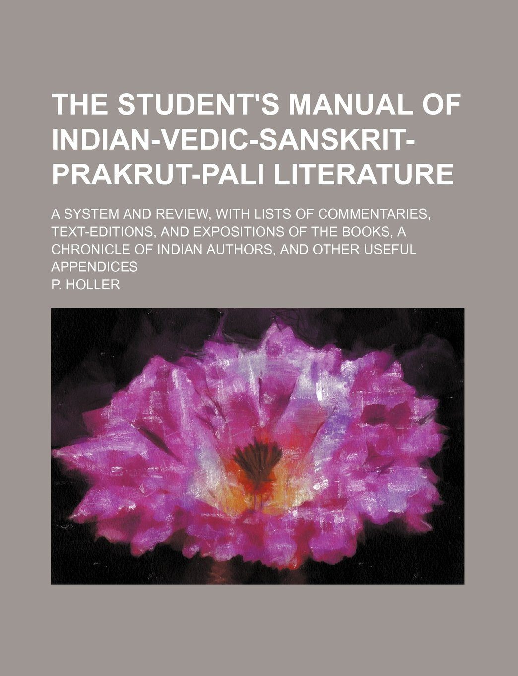 The Student's Manual of Indian-Vedic-Sanskrit-Prakrut-Pali Literature; A System and Review, with Lists of Commentaries, Text-Editions, and Expositions ... Indian Authors, and Other Useful Appendices Books