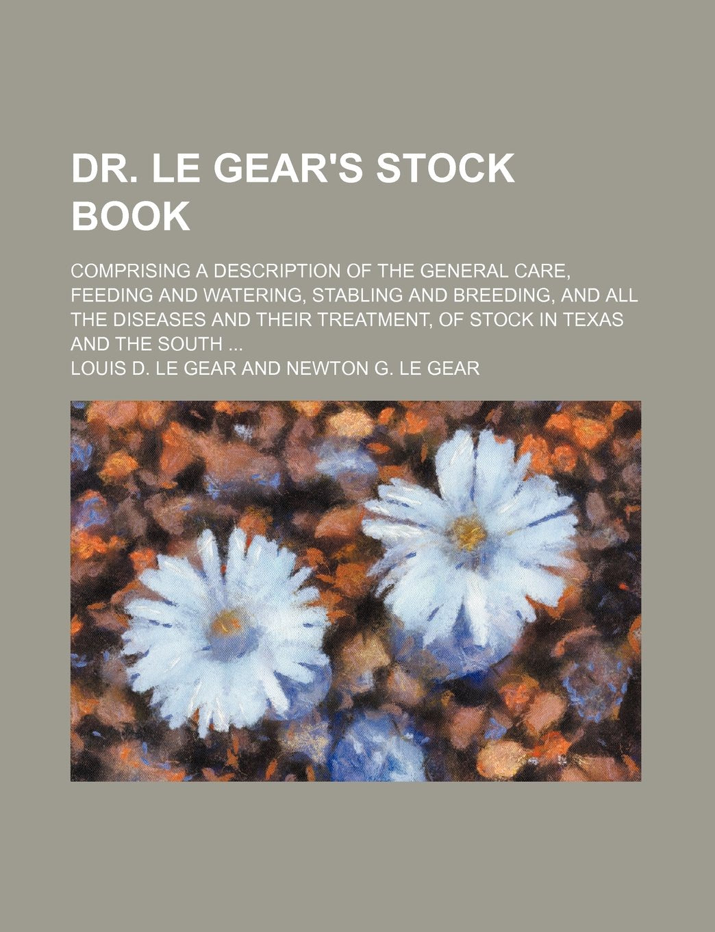 Dr. Le Gear's Stock Book; Comprising a Description of the General Care, Feeding and Watering, Stabling and Breeding, and All the Diseases and Their Treatment, of Stock in Texas and the South Books