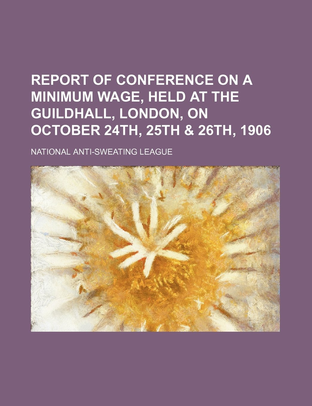 Report of Conference on a Minimum Wage, Held at the Guildhall, London, on October 24th, 25th & 26th, 1906 Books