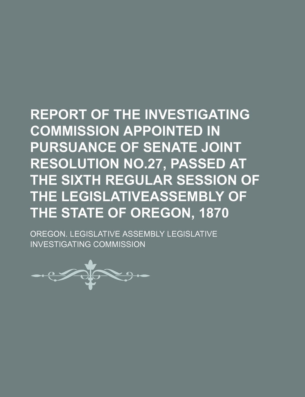 Report of the Investigating Commission Appointed in Pursuance of Senate Joint Resolution No.27, Passed at the Sixth Regular Session of the Legislativeassembly of the State of Oregon, 1870 Books