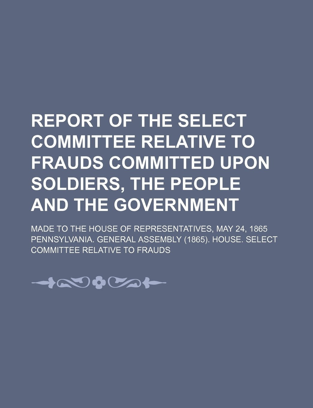 Report of the Select Committee Relative to Frauds Committed Upon Soldiers, the People and the Government; Made to the House of Representatives, May 24, 1865 Books