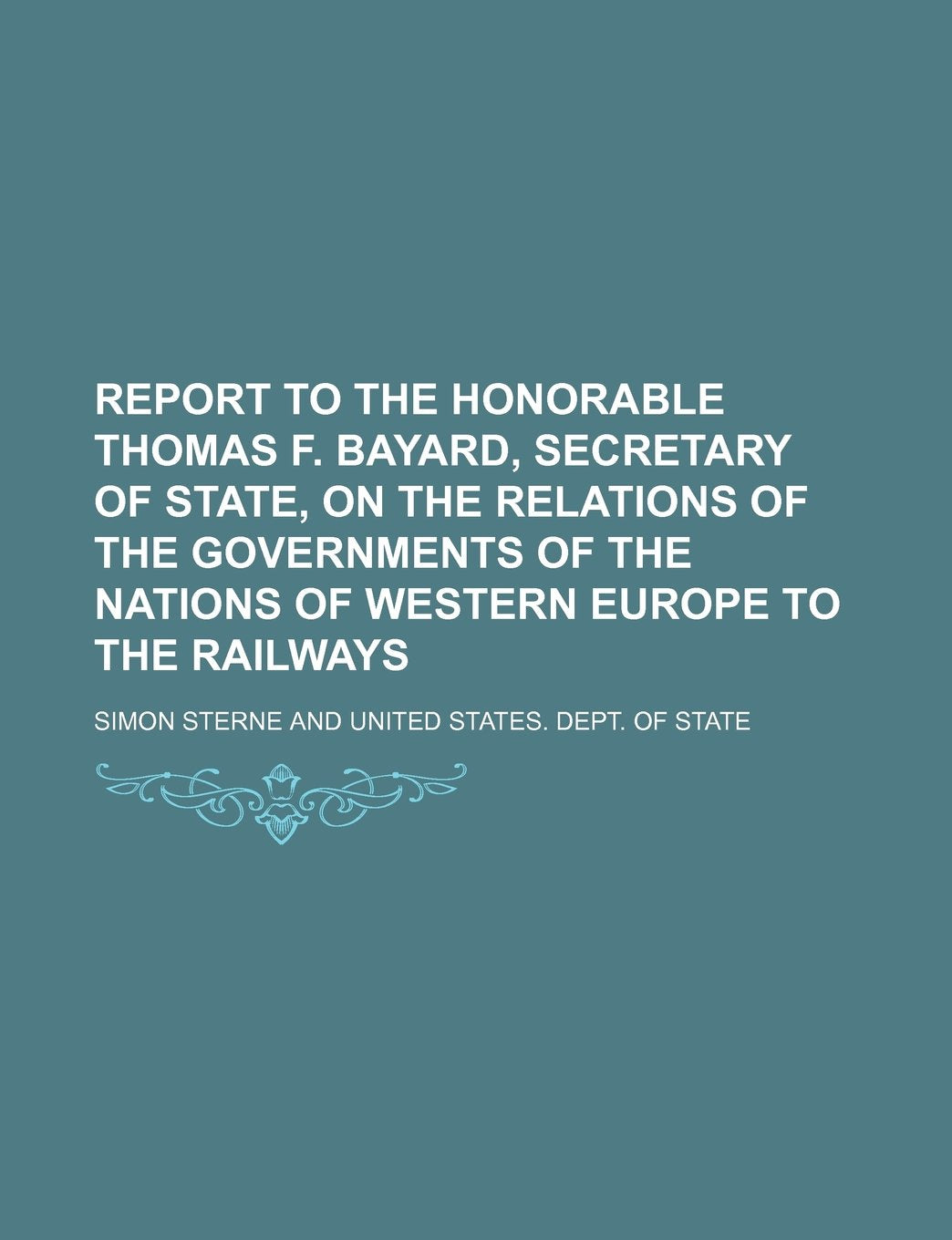 Report to the Honorable Thomas F. Bayard, Secretary of State, on the Relations of the Governments of the Nations of Western Europe to the Railways Books