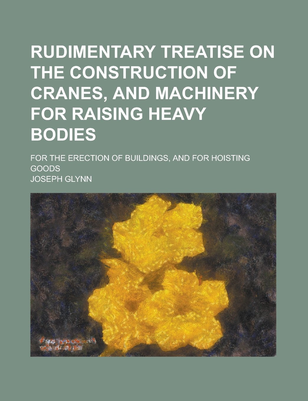 Rudimentary Treatise on the Construction of Cranes, and Machinery for Raising Heavy Bodies Books