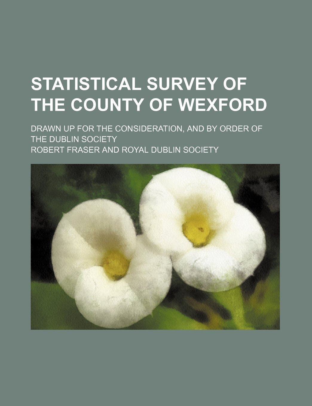 Statistical Survey of the County of Wexford; Drawn Up for the Consideration, and by Order of the Dublin Society Books