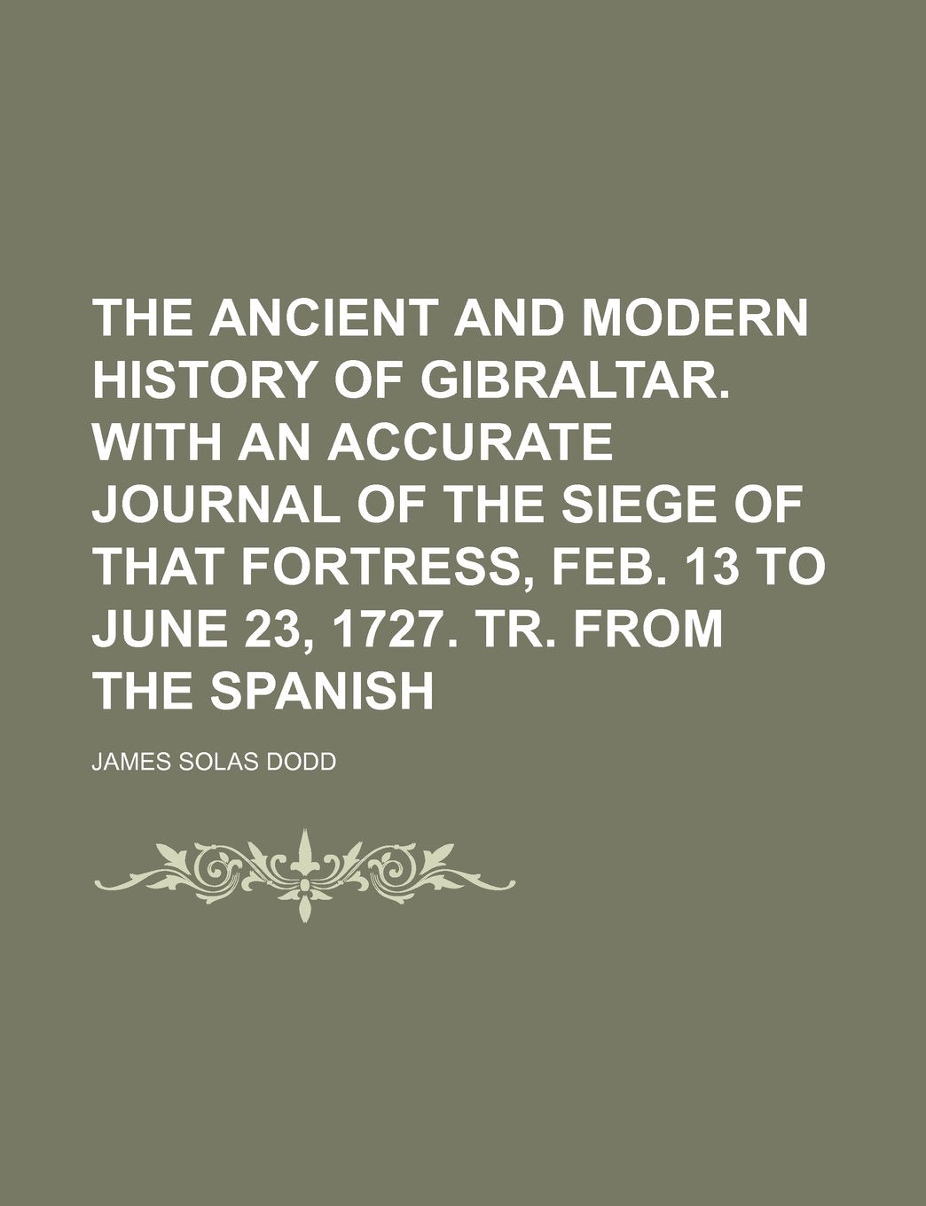 The Ancient and Modern History of Gibraltar. with an Accurate Journal of the Siege of That Fortress, Feb. 13 to June 23, 1727. Tr. from the Spanish Books