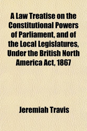 A Law Treatise on the Constitutional Powers of Parliament, and of the Local Legislatures, Under the British North America ACT, 1867 Books
