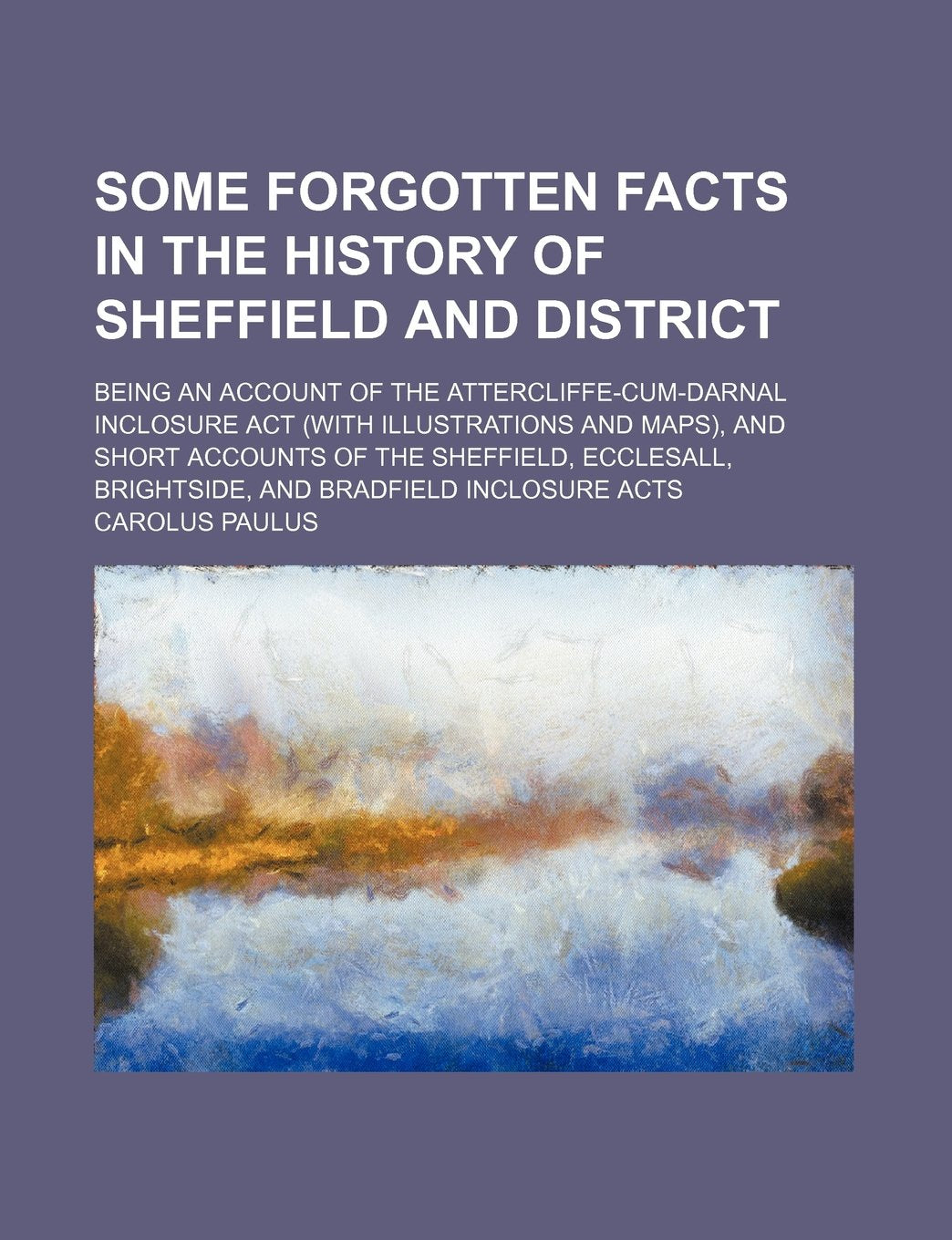 Some Forgotten Facts in the History of Sheffield and District: Being an Account of the Attercliffe-cum-darnal Inclosure Act (With Illustrations and ... Brightside, and Bradfield Inclosure Acts Law
