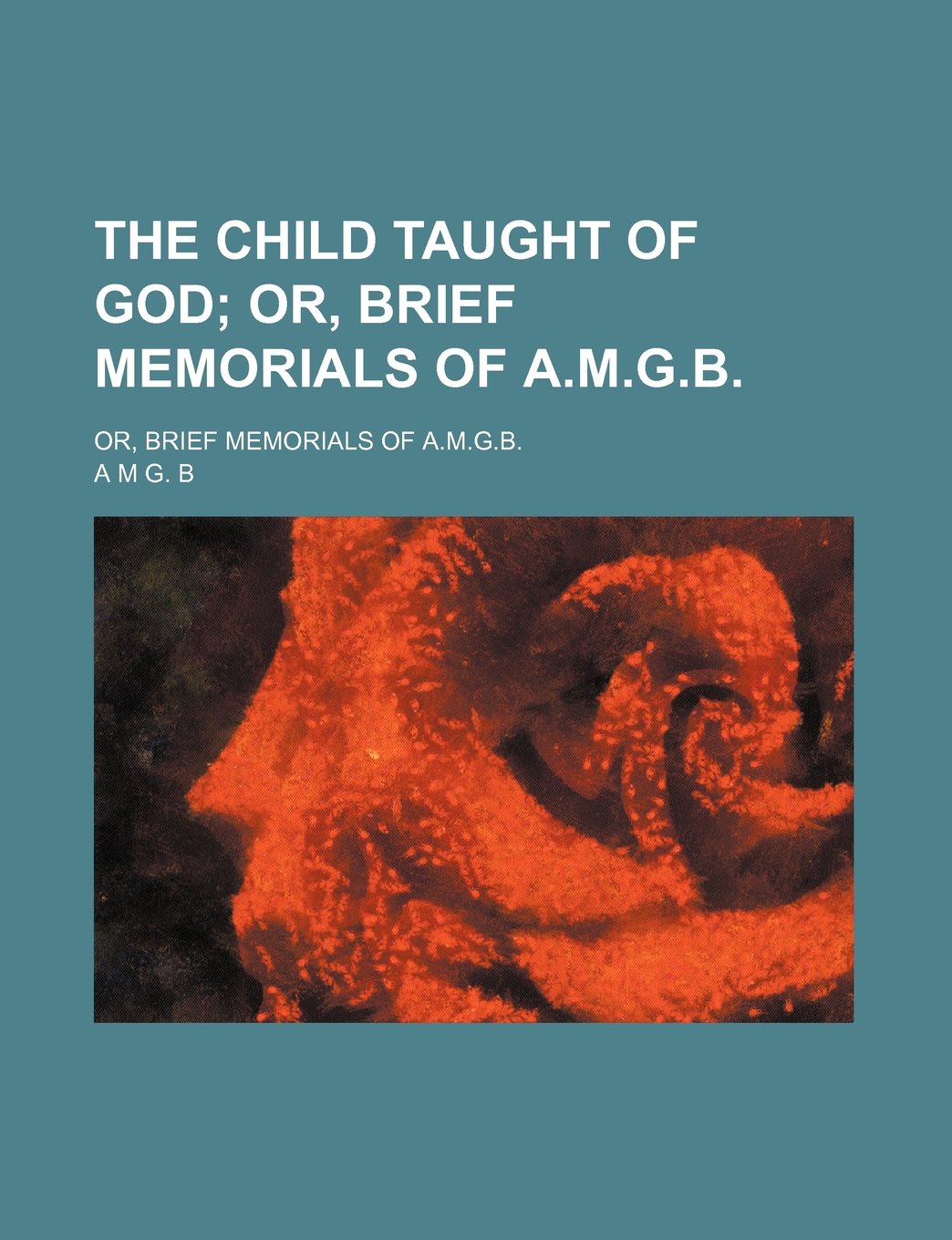 The Child Taught of God; Or, Brief Memorials of A.M.G.B Or, Brief Memorials of A.M.G.B. Books
