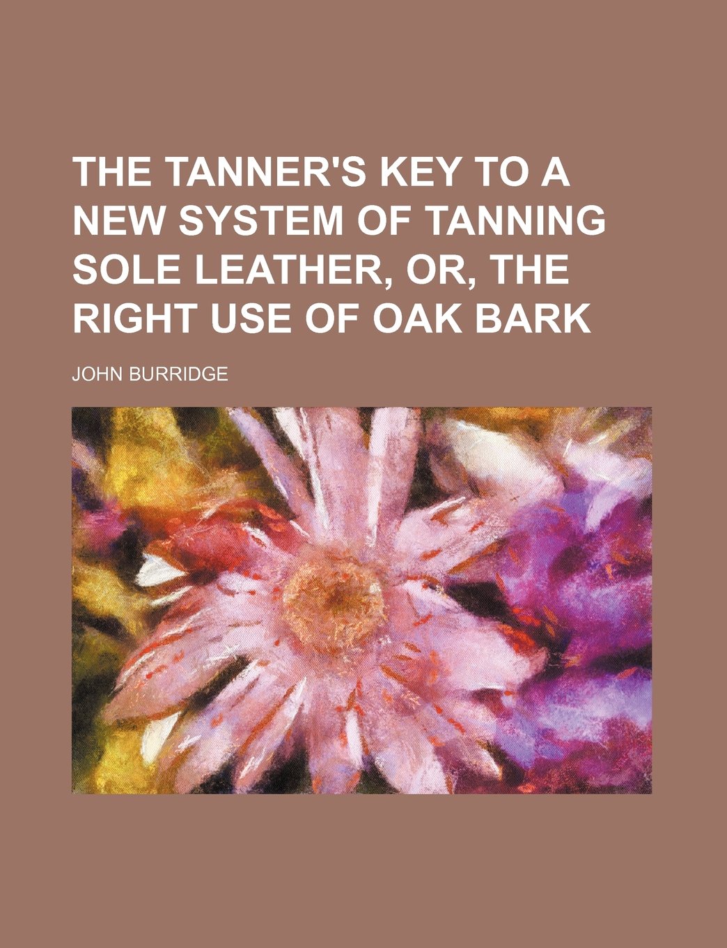 The Tanner's Key to a New System of Tanning Sole Leather, Or, the Right Use of Oak Bark Books