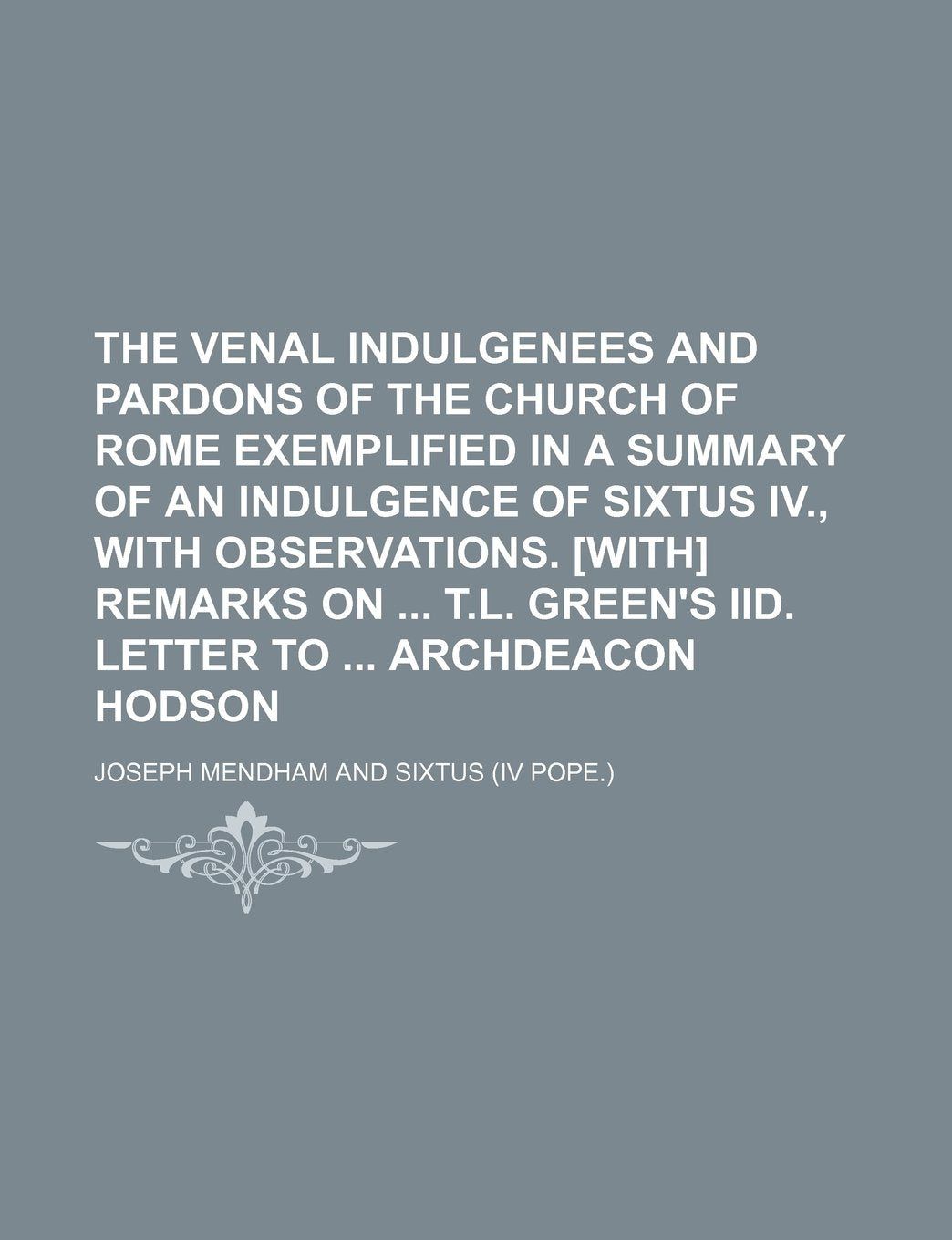 The Venal Indulgenees and Pardons of the Church of Rome Exemplified in a Summary of an Indulgence of Sixtus IV., with Observations. Remarks on T.L. Green's IID. Letter to Archdeacon Hodson Politics & History