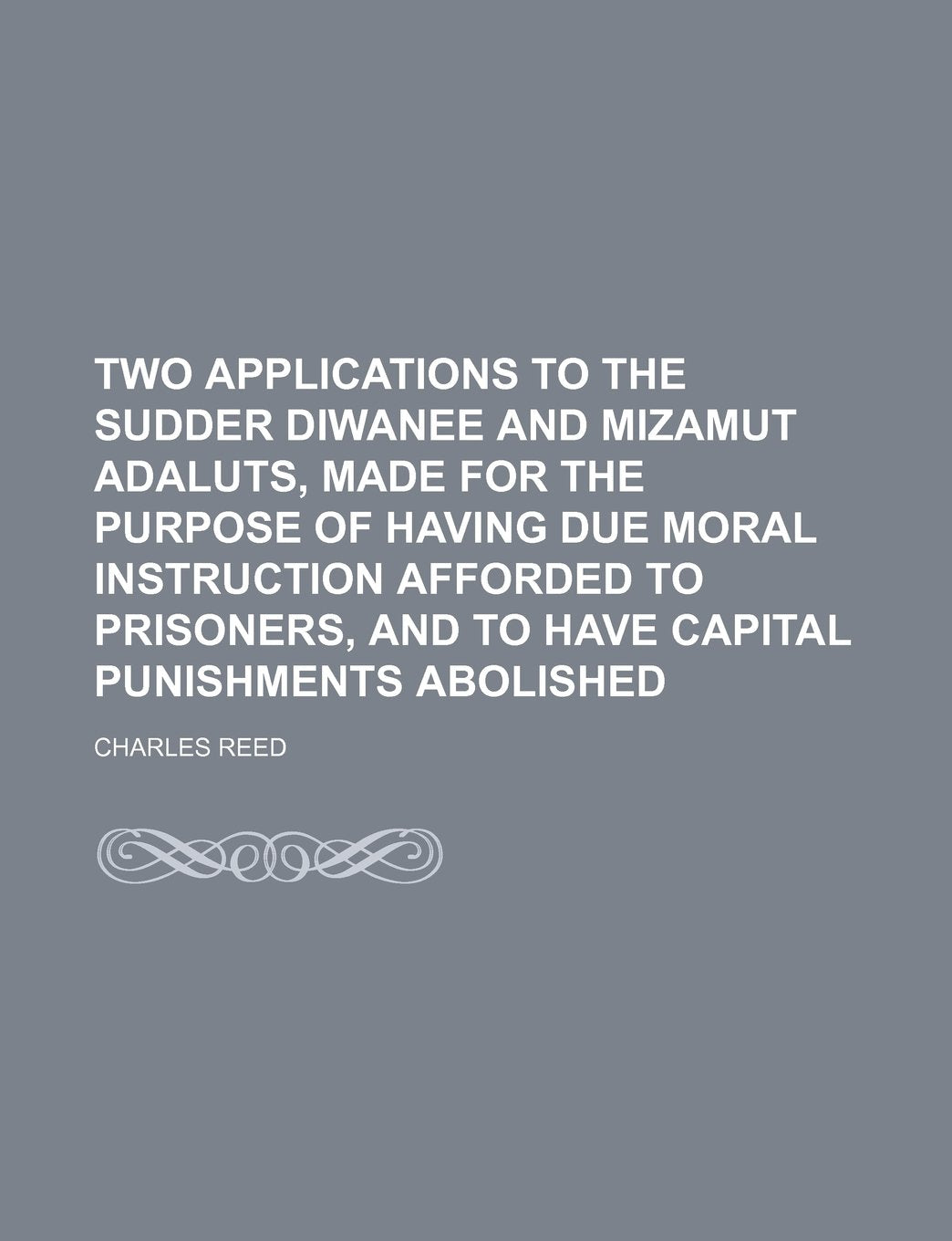 Two Applications to the Sudder Diwanee and Mizamut Adaluts, Made for the Purpose of Having Due Moral Instruction Afforded to Prisoners, and to Have Capital Punishments Abolished Law