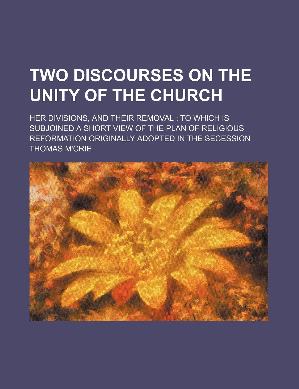 Two Discourses on the Unity of the Church; Her Divisions, and Their Removal to Which Is Subjoined a Short View of the Plan of Religious Reformation Originally Adopted in the Secession Books