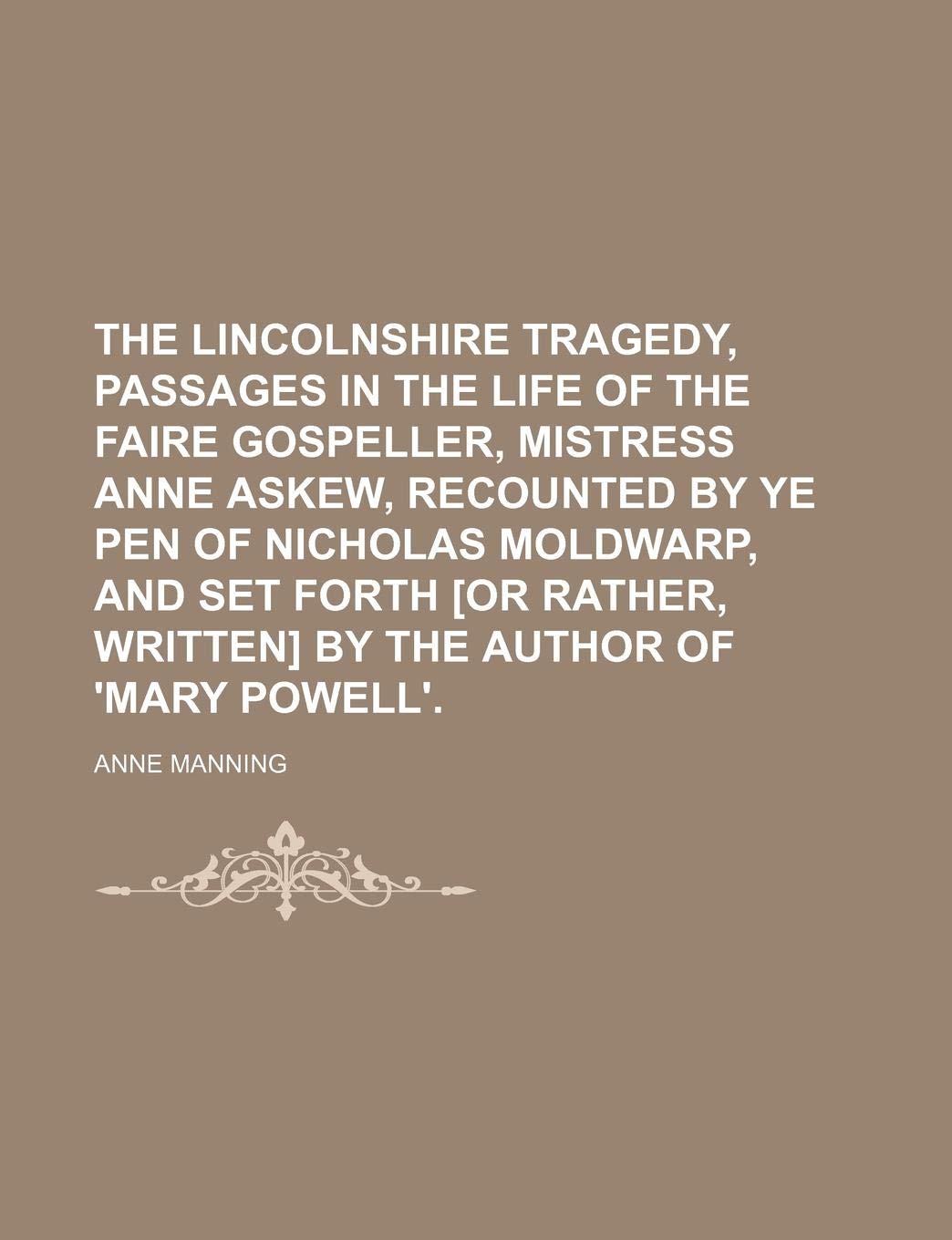 The Lincolnshire Tragedy, Passages in the Life of the Faire Gospeller, Mistress Anne Askew, Recounted by Ye Pen of Nicholas Moldwarp, and Set Forth by the Author of 'Mary Powell'. Books