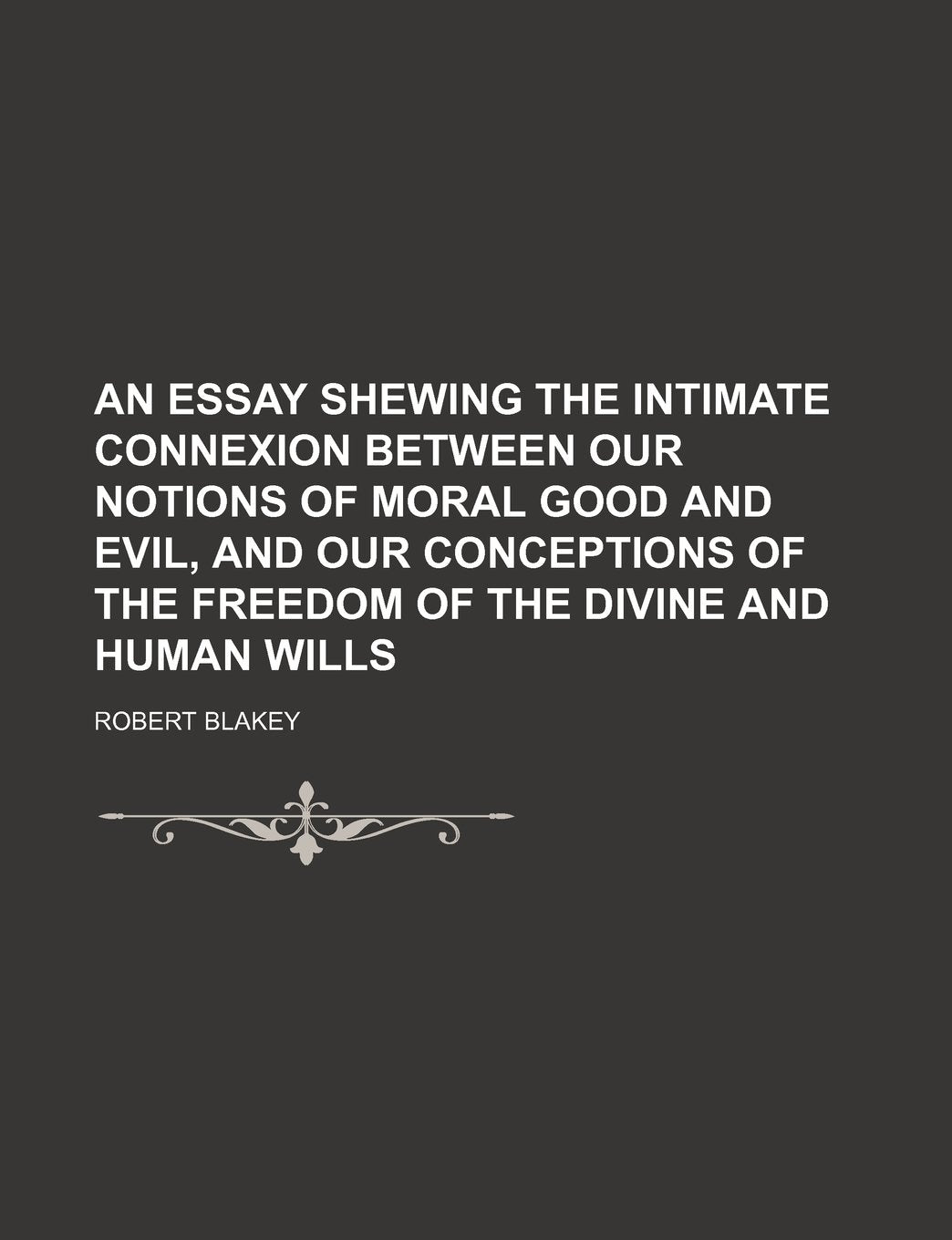 An Essay Shewing the Intimate Connexion Between Our Notions of Moral Good and Evil, and Our Conceptions of the Freedom of the Divine and Human Wills Books