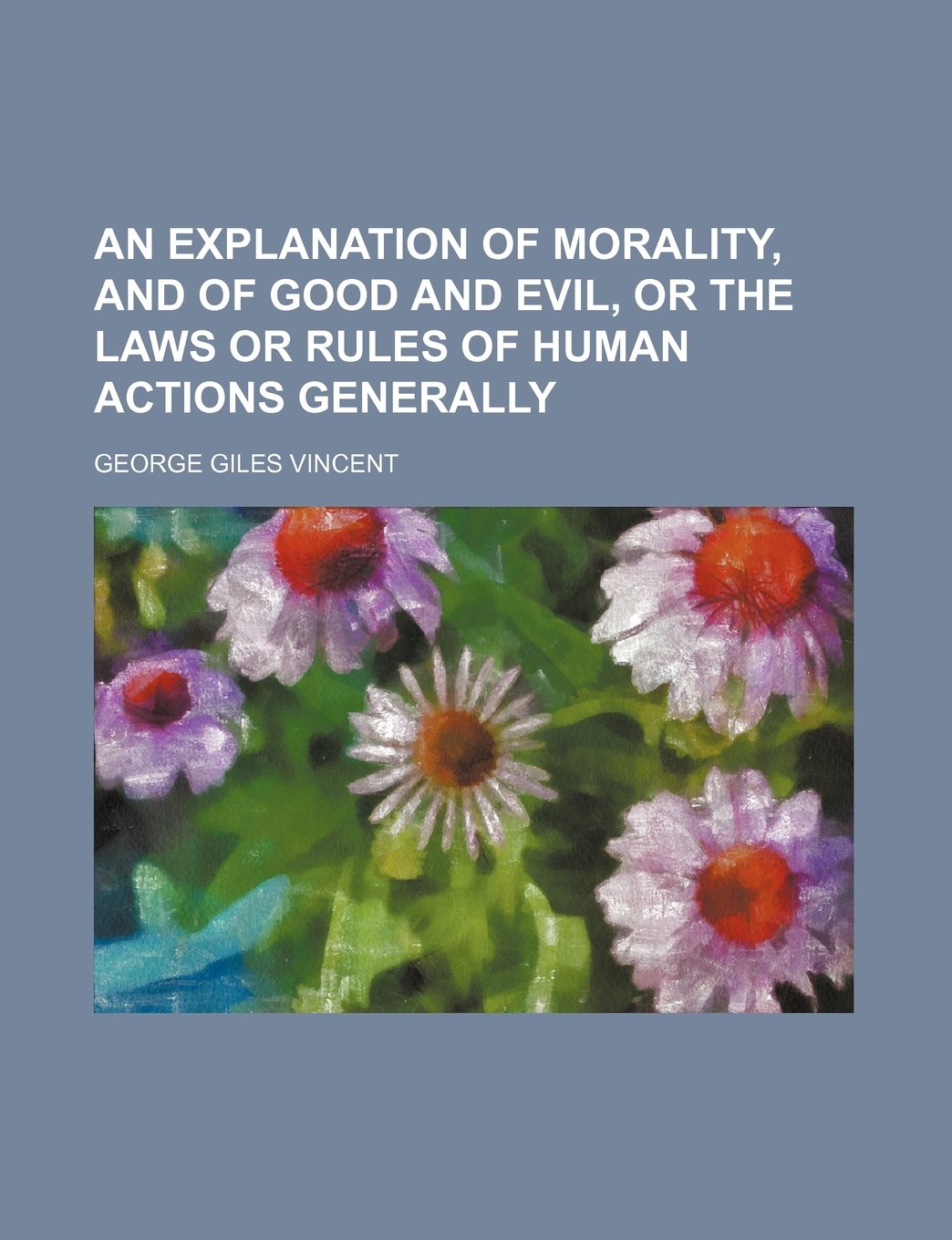 An Explanation of Morality, and of Good and Evil, or the Laws or Rules of Human Actions Generally Books