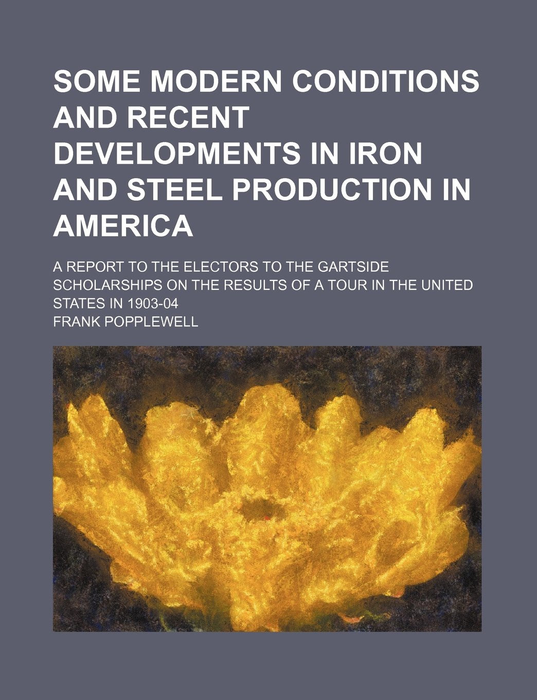 Some Modern Conditions and Recent Developments in Iron and Steel Production in America; A Report to the Electors to the Gartside Scholarships on the Results of a Tour in the United States in 1903-04 Politics & History