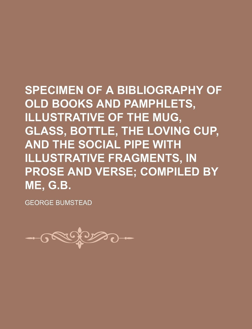 Specimen of a Bibliography of Old Books and Pamphlets, Illustrative of the Mug, Glass, Bottle, the Loving Cup, and the Social Pipe with Illustrative Fragments, in Prose and Verse; Compiled by Me, G.B. Books