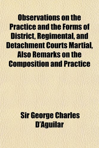 Observations on the Practice and the Forms of District, Regimental, and Detachment Courts Martial, Also Remarks on the Composition and Practice Books