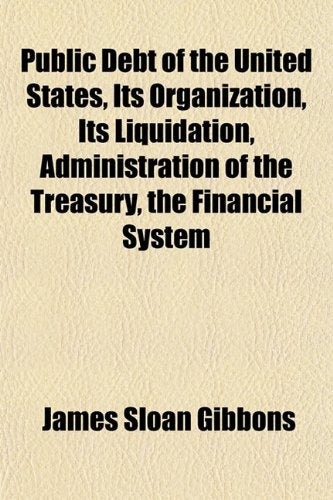 Public Debt of the United States, Its Organization, Its Liquidation, Administration of the Treasury, the Financial System Politics & History