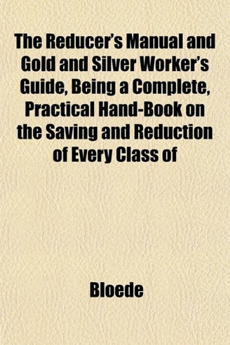 The Reducer's Manual, and Gold and Silver Worker's Guide, Being a Complete Practical Hand-Book on the Saving and Reduction of Every Class of Politics & History