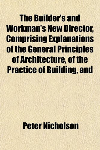 The Builder's and Workman's New Director, Comprising Explanations of the General Principles of Architecture, of the Practice of Building, and Books