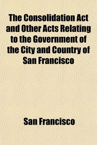 The Consolidation ACT and Other Acts Relating to the Government of the City and Country of San Francisco Books