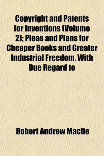 Copyright and Patents for Inventions (Volume 2); Pleas and Plans for Cheaper Books and Greater Industrial Freedom, with Due Regard to Books
