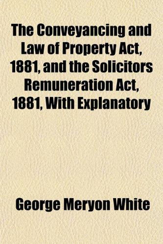The Conveyancing and Law of Property ACT, 1881, and the Solicitors Remuneration ACT, 1881, with Explanatory Books
