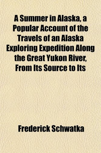 A Summer in Alaska, a Popular Account of the Travels of an Alaska Exploring Expedition Along the Great Yukon River, from Its Source to Its Politics & History