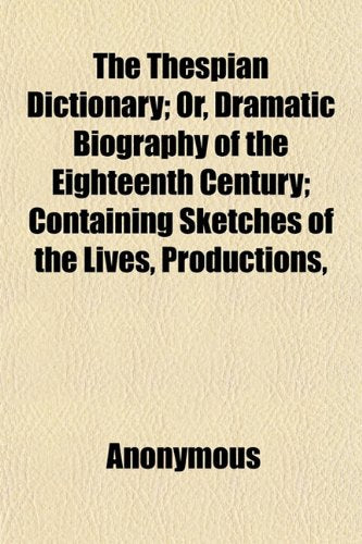 The Thespian Dictionary; Or, Dramatic Biography of the Eighteenth Century; Containing Sketches of the Lives, Productions, Books