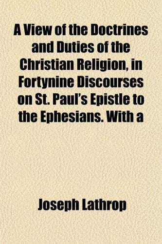 A View of the Doctrines and Duties of the Christian Religion, in Fortynine Discourses on St. Paul's Epistle to the Ephesians. with a Books