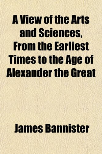 A View of the Arts and Sciences, from the Earliest Times to the Age of Alexander the Great Politics & History