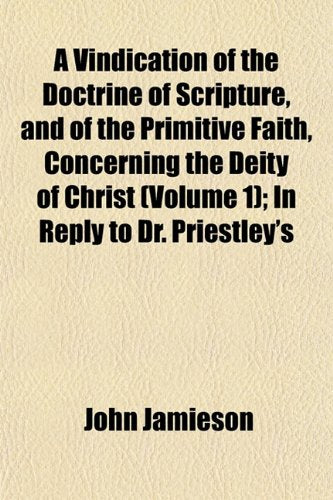 A Vindication of the Doctrine of Scripture, and of the Primitive Faith, Concerning the Deity of Christ (Volume 1); In Reply to Dr. Priestley's Books