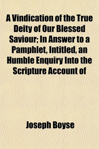 A Vindication of the True Deity of Our Blessed Saviour; In Answer to a Pamphlet, Intitled, an Humble Enquiry Into the Scripture Account of Books