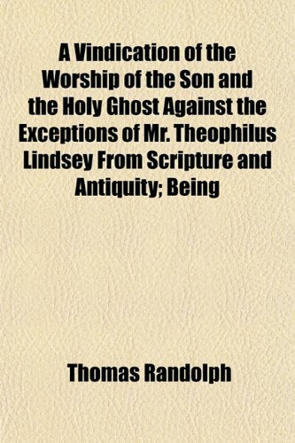 A Vindication of the Worship of the Son and the Holy Ghost Against the Exceptions of Mr. Theophilus Lindsey from Scripture and Antiquity; Being Books
