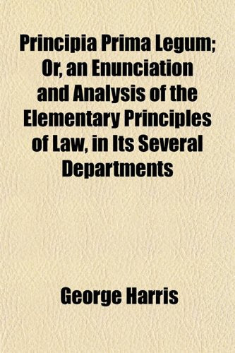 Principia Prima Legum; Or, an Enunciation and Analysis of the Elementary Principles of Law, in Its Several Departments Books