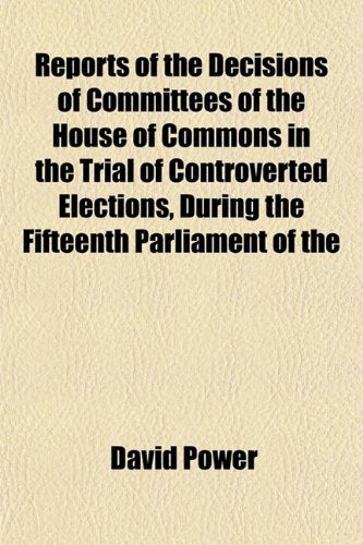 Reports of the Decisions of Committees of the House of Commons in the Trial of Controverted Elections, During the Fifteenth Parliament of the Books