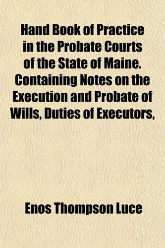Hand Book of Practice in the Probate Courts of the State of Maine. Containing Notes on the Execution and Probate of Wills, Duties of Executors, Books