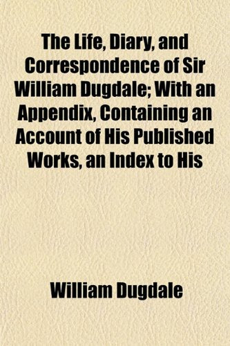The Life, Diary, and Correspondence of Sir William Dugdale; With an Appendix, Containing an Account of His Published Works, an Index to His book
