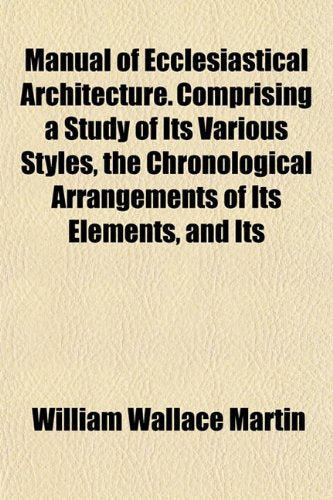 Manual of Ecclesiastical Architecture. Comprising a Study of Its Various Styles, the Chronological Arrangements of Its Elements, and Its Books