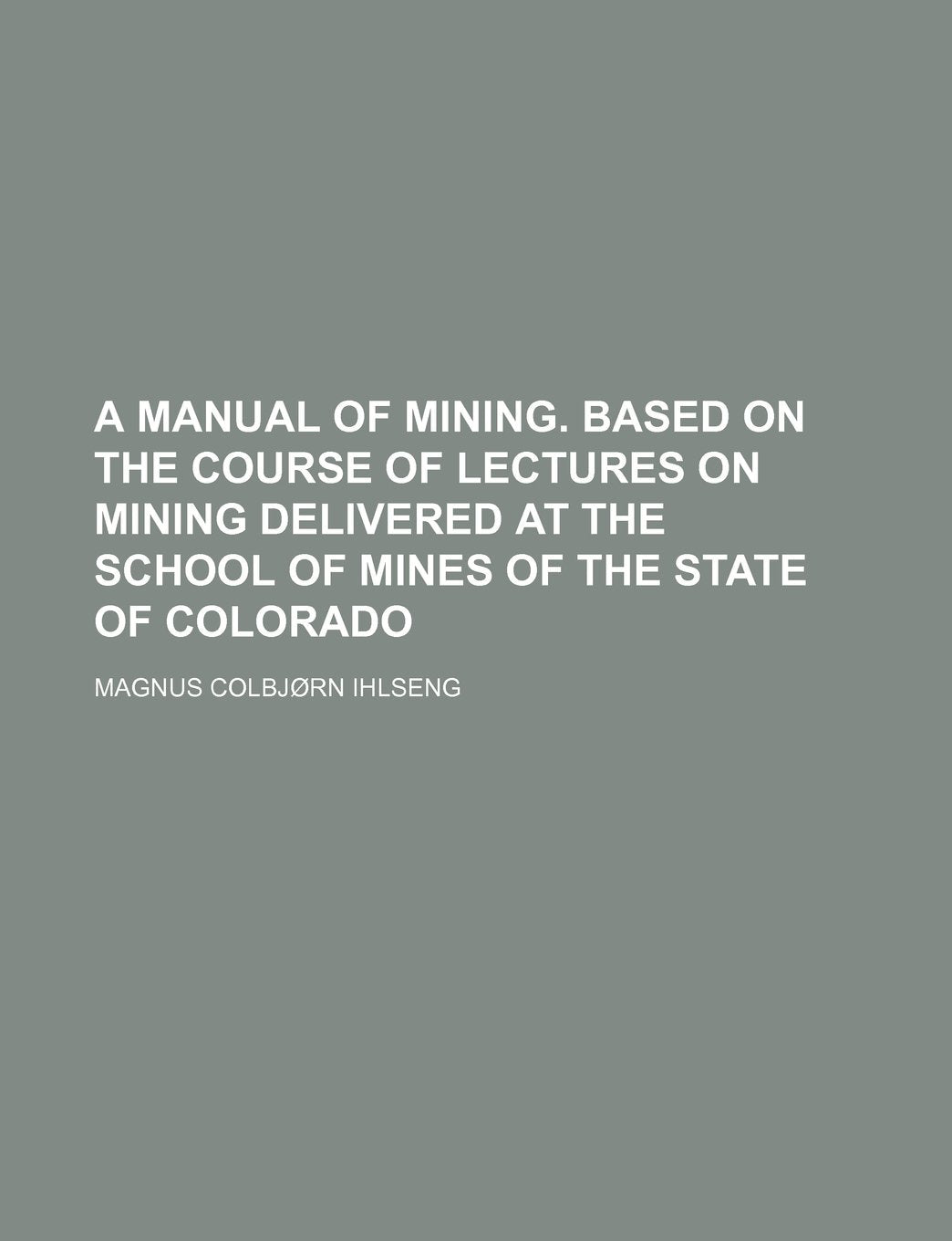 A Manual of Mining. Based on the Course of Lectures on Mining Delivered at the School of Mines of the State of Colorado Books