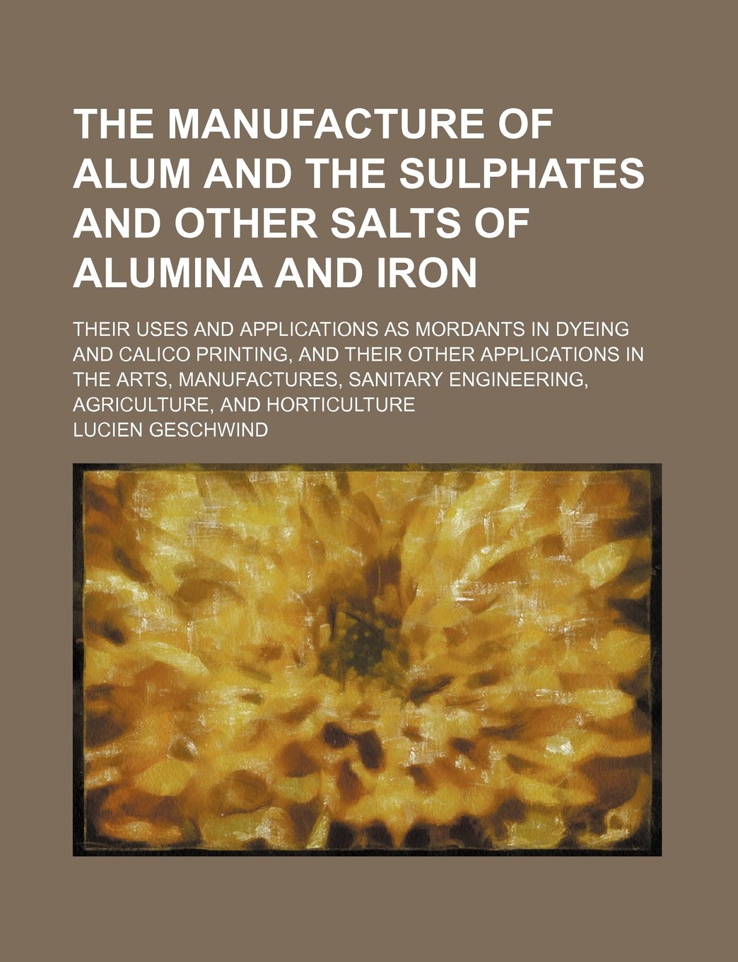 The Manufacture of Alum and the Sulphates and Other Salts of Alumina and Iron; Their Uses and Applications as Mordants in Dyeing and Calico Printing, ... Engineering, Agriculture, and Horticultu Books