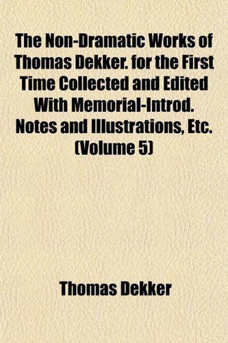 The Non-Dramatic Works of Thomas Dekker. for the First Time Collected and Edited with Memorial-Introd. Notes and Illustrations, Etc. (Volume 5) book