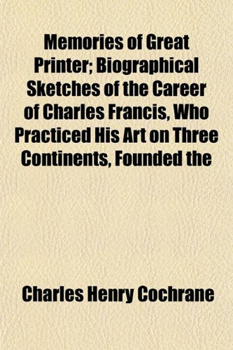 Memories of Great Printer; Biographical Sketches of the Career of Charles Francis, Who Practiced His Art on Three Continents, Founded the Books