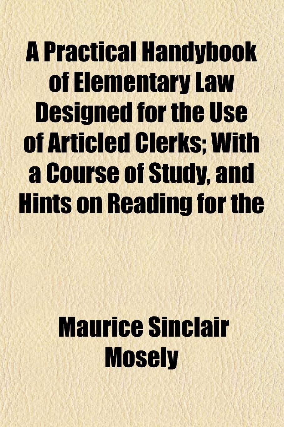 A Practical Handybook of Elementary Law Designed for the Use of Articled Clerks; With a Course of Study, and Hints on Reading for the Books