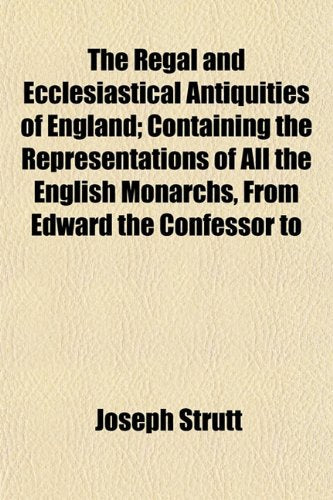 The Regal and Ecclesiastical Antiquities of England; Containing the Representations of All the English Monarchs, from Edward the Confessor to Books