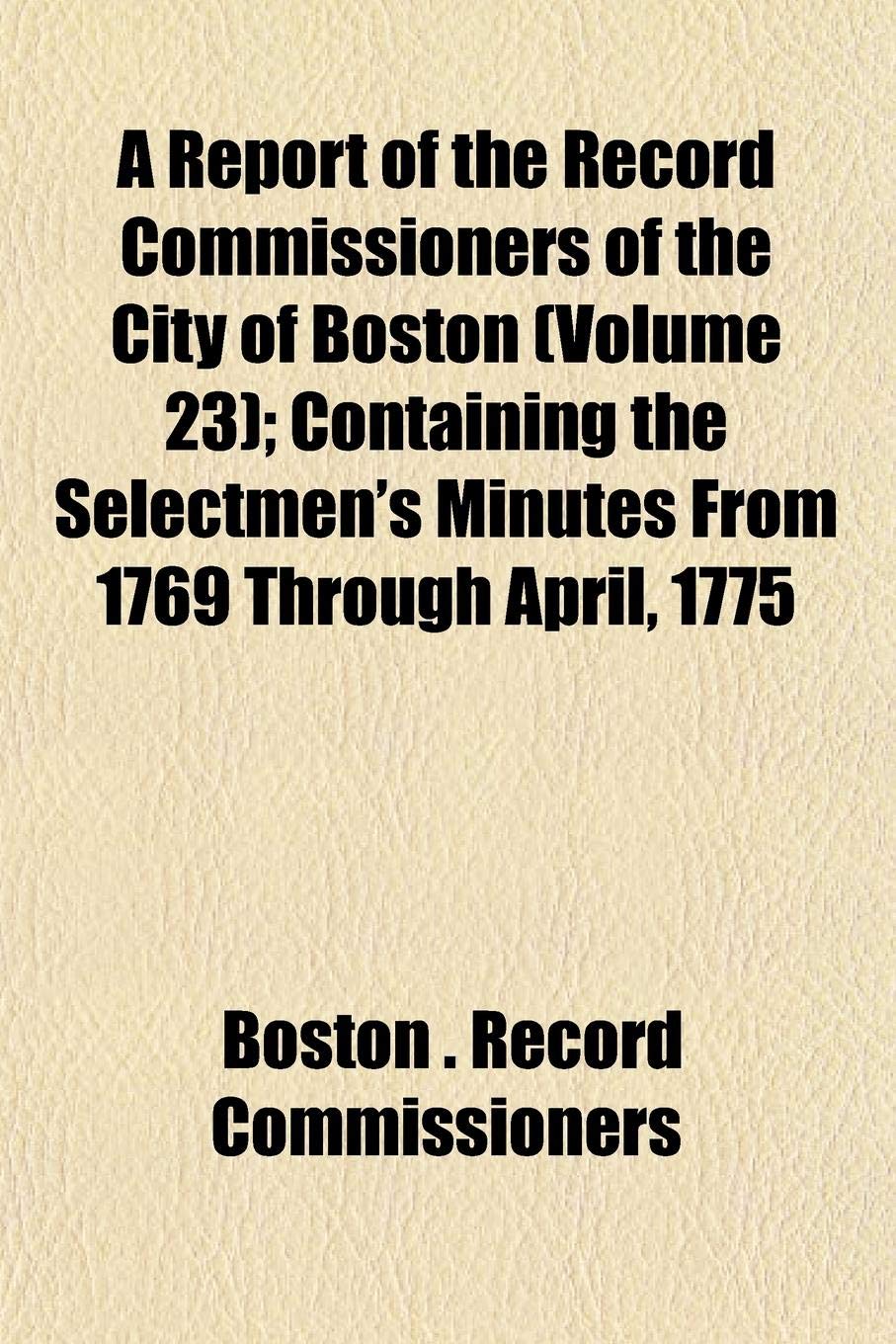 A Report of the Record Commissioners of the City of Boston (Volume 23); Containing the Selectmen's Minutes from 1769 Through April, 1775 Books