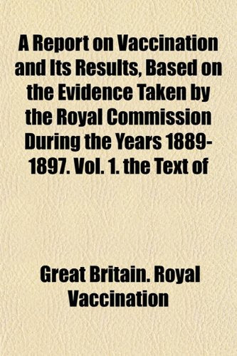 A Report on Vaccination and Its Results, Based on the Evidence Taken by the Royal Commission During the Years 1889-1897. Vol. 1. the Text of Books